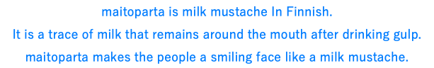 maitoparta is milk mustache In Finnish. It is a trace of milk that remains around the mouth after drinking gulp. maitoparta makes the people a smiling face like a milk mustache.